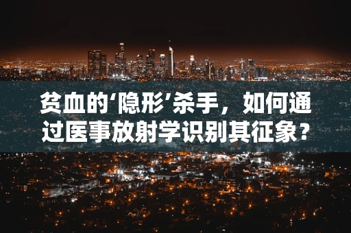 贫血的‘隐形’杀手，如何通过医事放射学识别其征象？