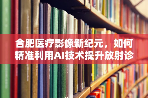 合肥医疗影像新纪元，如何精准利用AI技术提升放射诊断效率？