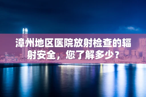 漳州地区医院放射检查的辐射安全，您了解多少？