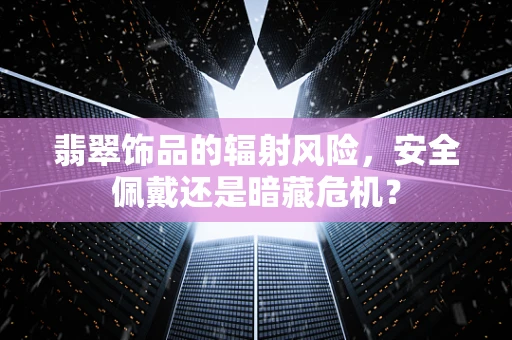 翡翠饰品的辐射风险，安全佩戴还是暗藏危机？