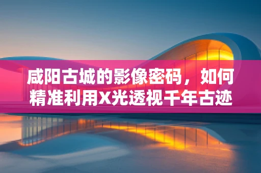 咸阳古城的影像密码，如何精准利用X光透视千年古迹？