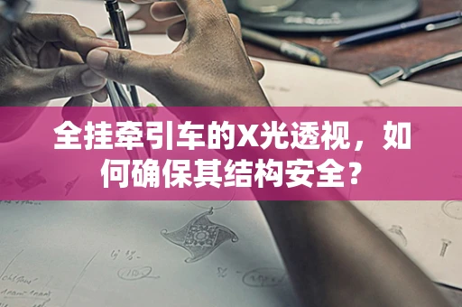 全挂牵引车的X光透视，如何确保其结构安全？