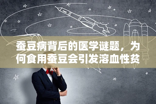 蚕豆病背后的医学谜题，为何食用蚕豆会引发溶血性贫血？