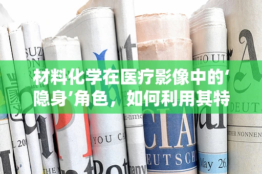 材料化学在医疗影像中的‘隐身’角色，如何利用其特性优化患者安全？