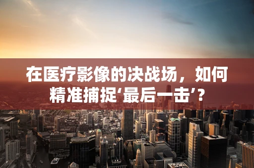 在医疗影像的决战场，如何精准捕捉‘最后一击’？
