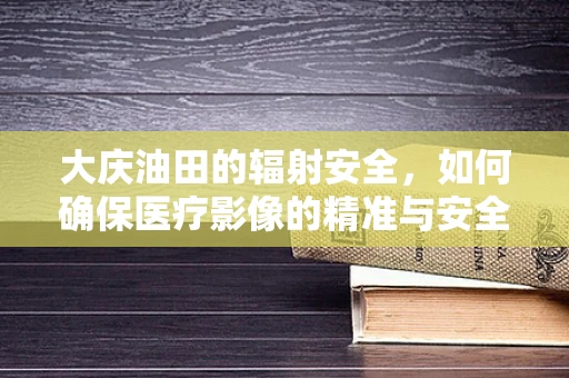 大庆油田的辐射安全，如何确保医疗影像的精准与安全？
