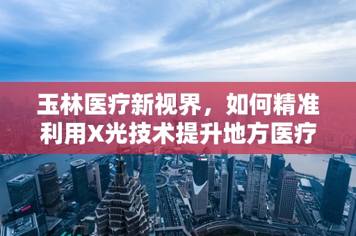 玉林医疗新视界，如何精准利用X光技术提升地方医疗诊断效率？