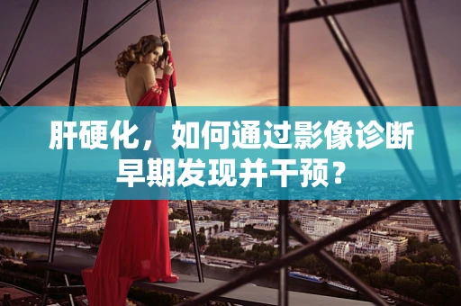 肝硬化，如何通过影像诊断早期发现并干预？