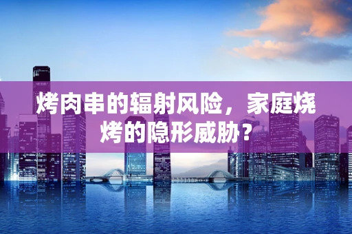 烤肉串的辐射风险，家庭烧烤的隐形威胁？