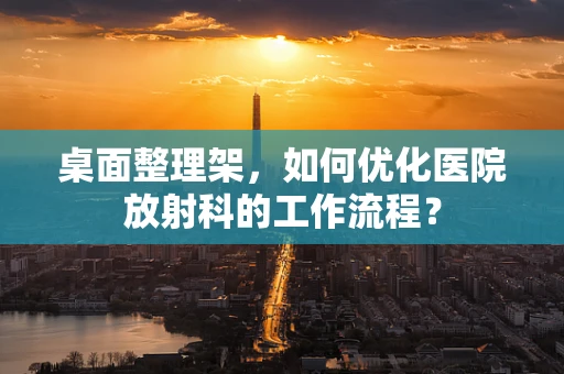 桌面整理架，如何优化医院放射科的工作流程？
