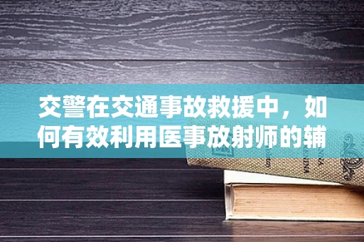 交警在交通事故救援中，如何有效利用医事放射师的辅助进行伤员快速诊断？
