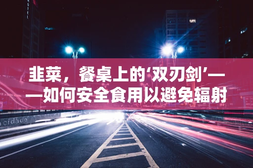 韭菜，餐桌上的‘双刃剑’——如何安全食用以避免辐射风险？