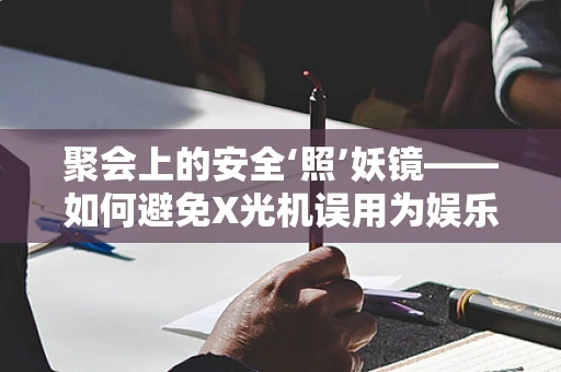 聚会上的安全‘照’妖镜——如何避免X光机误用为娱乐工具？