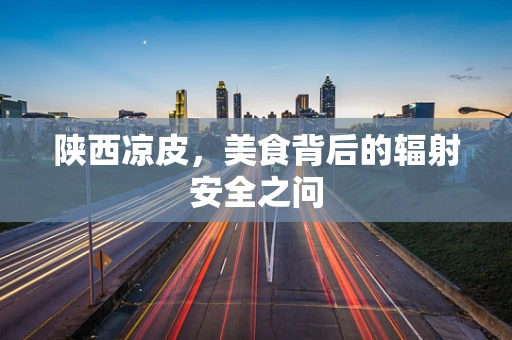 陕西凉皮，美食背后的辐射安全之问