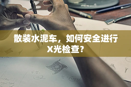 散装水泥车，如何安全进行X光检查？