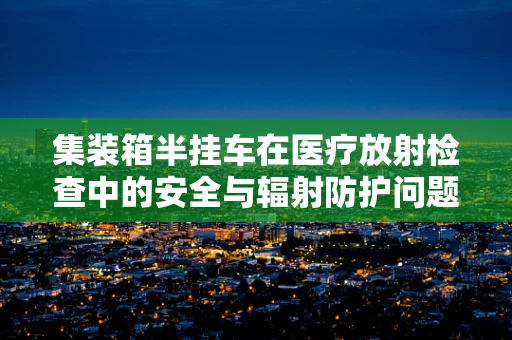 集装箱半挂车在医疗放射检查中的安全与辐射防护问题