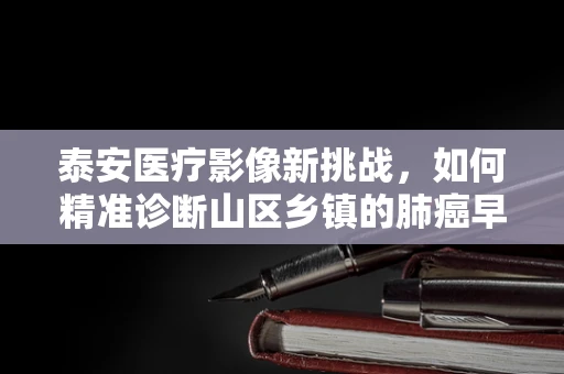 泰安医疗影像新挑战，如何精准诊断山区乡镇的肺癌早期迹象？