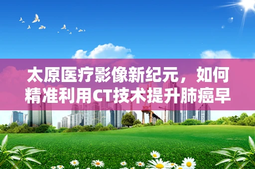 太原医疗影像新纪元，如何精准利用CT技术提升肺癌早期诊断率？