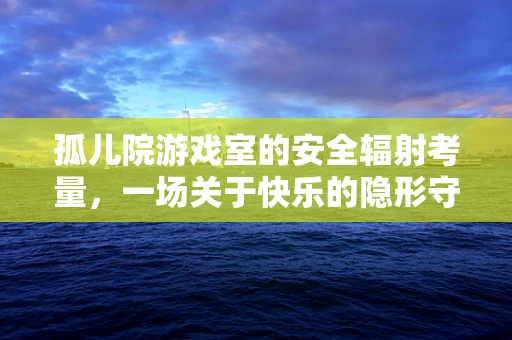 孤儿院游戏室的安全辐射考量，一场关于快乐的隐形守护