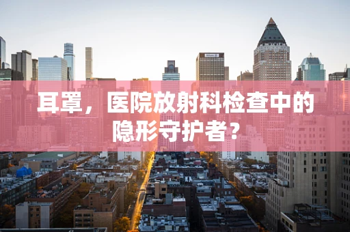 耳罩，医院放射科检查中的隐形守护者？