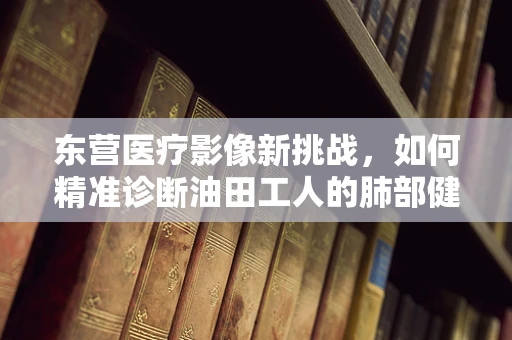 东营医疗影像新挑战，如何精准诊断油田工人的肺部健康？