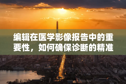 编辑在医学影像报告中的重要性，如何确保诊断的精准传达？