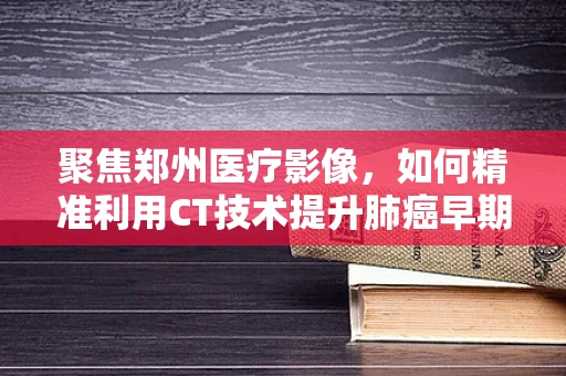 聚焦郑州医疗影像，如何精准利用CT技术提升肺癌早期诊断率？
