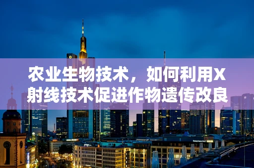 农业生物技术，如何利用X射线技术促进作物遗传改良？