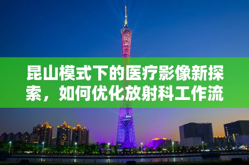 昆山模式下的医疗影像新探索，如何优化放射科工作流程以提升效率？