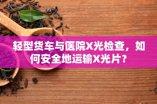 轻型货车与医院X光检查，如何安全地运输X光片？