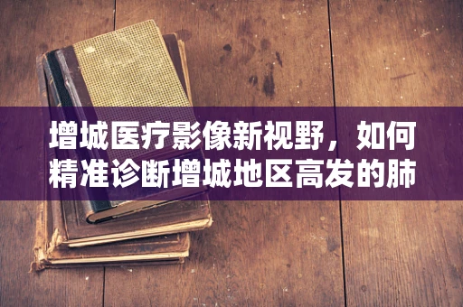 增城医疗影像新视野，如何精准诊断增城地区高发的肺部结节？