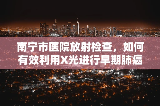 南宁市医院放射检查，如何有效利用X光进行早期肺癌筛查？