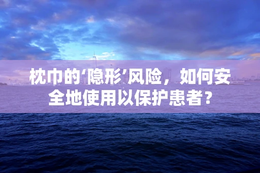 枕巾的‘隐形’风险，如何安全地使用以保护患者？