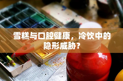 雪糕与口腔健康，冷饮中的隐形威胁？
