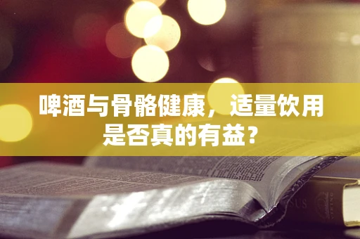 啤酒与骨骼健康，适量饮用是否真的有益？