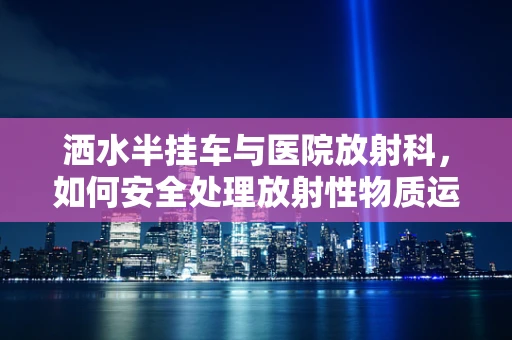 洒水半挂车与医院放射科，如何安全处理放射性物质运输的隐忧？