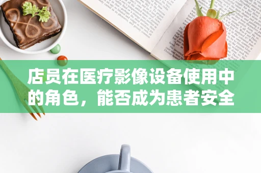 店员在医疗影像设备使用中的角色，能否成为患者安全的守护者？
