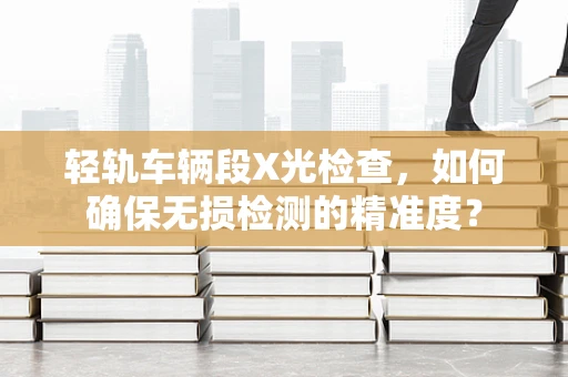 轻轨车辆段X光检查，如何确保无损检测的精准度？