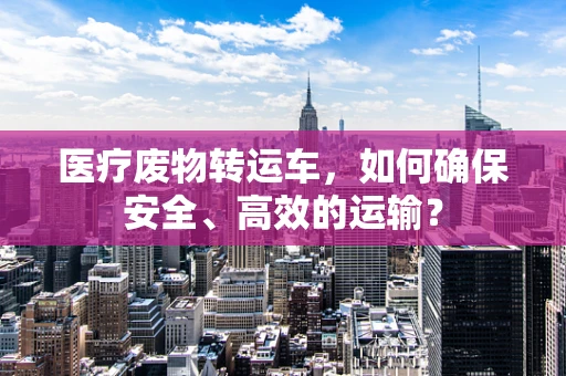 医疗废物转运车，如何确保安全、高效的运输？