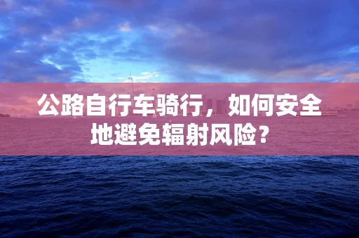 公路自行车骑行，如何安全地避免辐射风险？