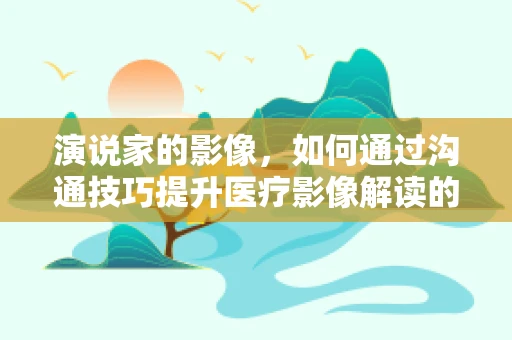 演说家的影像，如何通过沟通技巧提升医疗影像解读的效率？