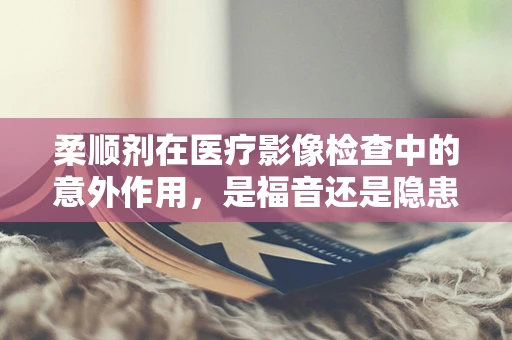柔顺剂在医疗影像检查中的意外作用，是福音还是隐患？