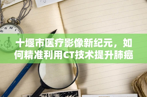 十堰市医疗影像新纪元，如何精准利用CT技术提升肺癌早期诊断？