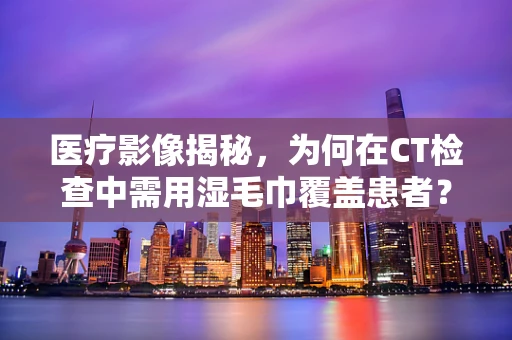 医疗影像揭秘，为何在CT检查中需用湿毛巾覆盖患者？