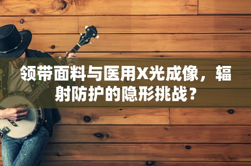 领带面料与医用X光成像，辐射防护的隐形挑战？