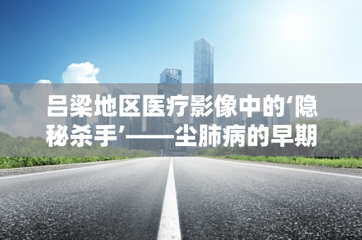 吕梁地区医疗影像中的‘隐秘杀手’——尘肺病的早期识别