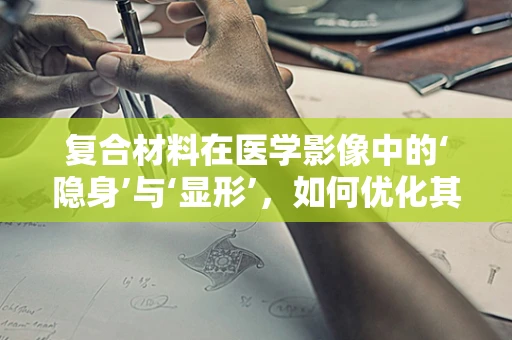 复合材料在医学影像中的‘隐身’与‘显形’，如何优化其X射线透射性？