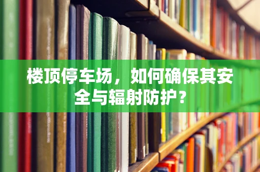 楼顶停车场，如何确保其安全与辐射防护？