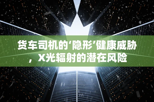 货车司机的‘隐形’健康威胁，X光辐射的潜在风险