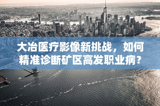 大冶医疗影像新挑战，如何精准诊断矿区高发职业病？